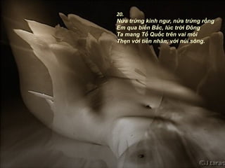 20.
Nửa trứng kình ngư, nửa trứng rồng
Em qua biển Bắc, lúc trời Đông
Ta mang Tổ Quốc trên vai mỏi
Thẹn với tiền nhân, với núi sông.
 
 