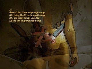 21
Réo rắt âm thừa, nhạc ngũ cung
Khi trăng lấp ló cười ngoài song
Khi em thầm thỉ lời yêu dấu
Là lúc tim ta gióng bập bùng
 