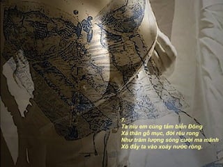 7.
Ta níu em cùng tắm biển Đông
Xả thân gỗ mục, đời rêu rong
Như trăm lượng sóng cười ma mãnh
Xô đẩy ta vào xoáy nước ròng.
 