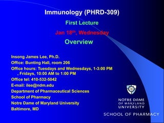 Immunology (PHRD-309)
                         First Lecture
                    Jan 18th, Wednesday
                         Overview

Insong James Lee, Ph.D.
Office: Bunting Hall, room 206
Office hours: Tuesdays and Wednesdays, 1-3:00 PM
   , Fridays, 10:00 AM to 1:00 PM
Office tel: 410-532-5042
E-mail: ilee@ndm.edu
Department of Pharmaceutical Sciences
School of Pharmacy
Notre Dame of Maryland University
Baltimore, MD
 