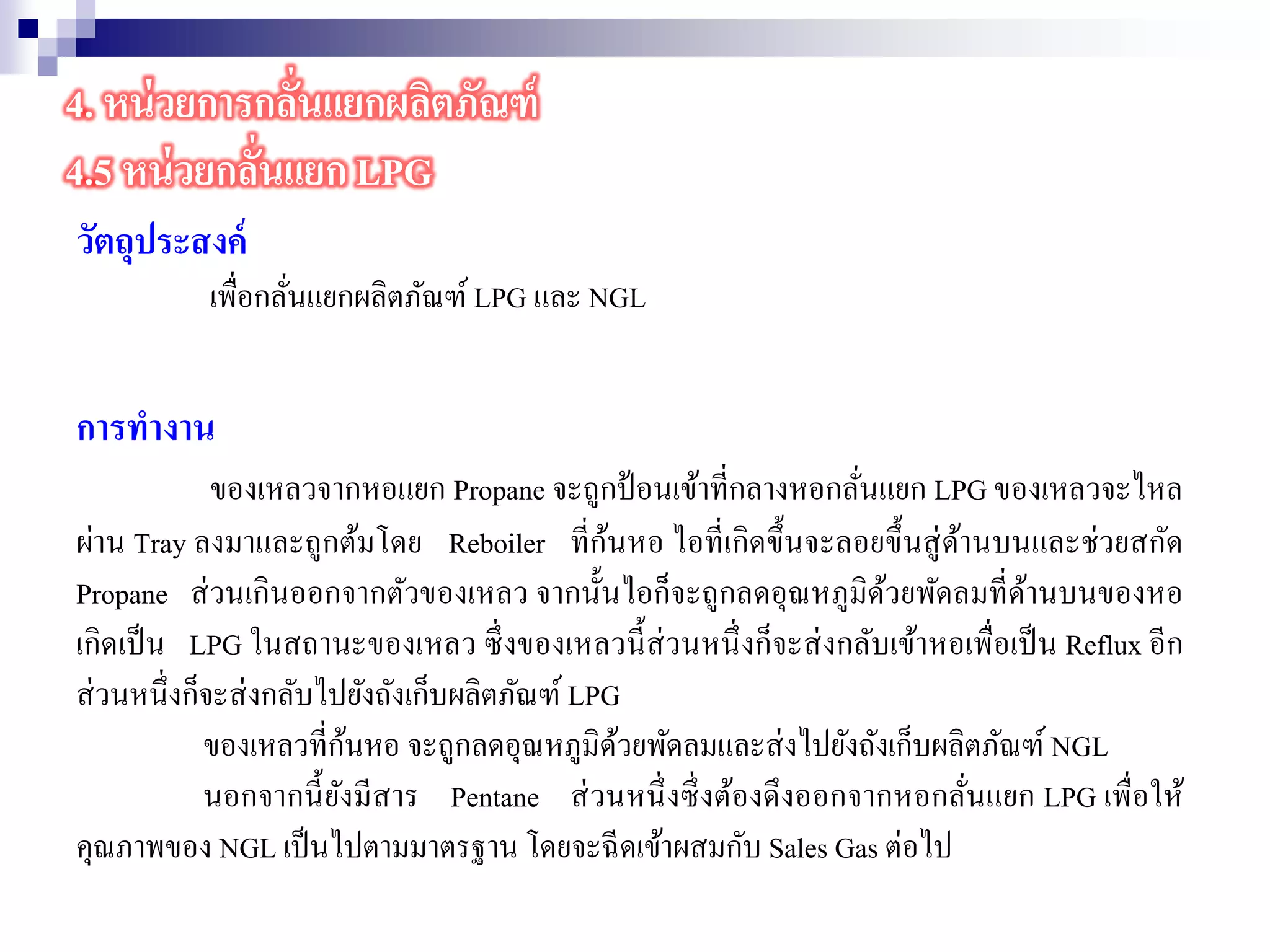 วัตถุประสงค์
เพื่อกลั่นแยกผลิตภัณฑ์ LPG และ NGL
การทางาน
ของเหลวจากหอแยก Propane จะถูกป้อนเข้าที่กลางหอกลั่นแยก LPG ของเหลวจะไหล
ผ่าน Tray ลงมาและถูกต้มโดย Reboiler ที่ก้นหอ ไอที่เกิดขึ้นจะลอยขึ้นสู่ด้านบนและช่วยสกัด
Propane ส่วนเกินออกจากตัวของเหลว จากนั้นไอก็จะถูกลดอุณหภูมิด้วยพัดลมที่ด้านบนของหอ
เกิดเป็น LPG ในสถานะของเหลว ซึ่งของเหลวนี้ส่วนหนึ่งก็จะส่งกลับเข้าหอเพื่อเป็น Reflux อีก
ส่วนหนึ่งก็จะส่งกลับไปยังถังเก็บผลิตภัณฑ์ LPG
ของเหลวที่ก้นหอ จะถูกลดอุณหภูมิด้วยพัดลมและส่งไปยังถังเก็บผลิตภัณฑ์ NGL
นอกจากนี้ยังมีสาร Pentane ส่วนหนึ่งซึ่งต้องดึงออกจากหอกลั่นแยก LPG เพื่อให้
คุณภาพของ NGL เป็นไปตามมาตรฐาน โดยจะฉีดเข้าผสมกับ Sales Gas ต่อไป
4. หน่วยการกลั่นแยกผลิตภัณฑ์
4.5 หน่วยกลั่นแยก LPG
 