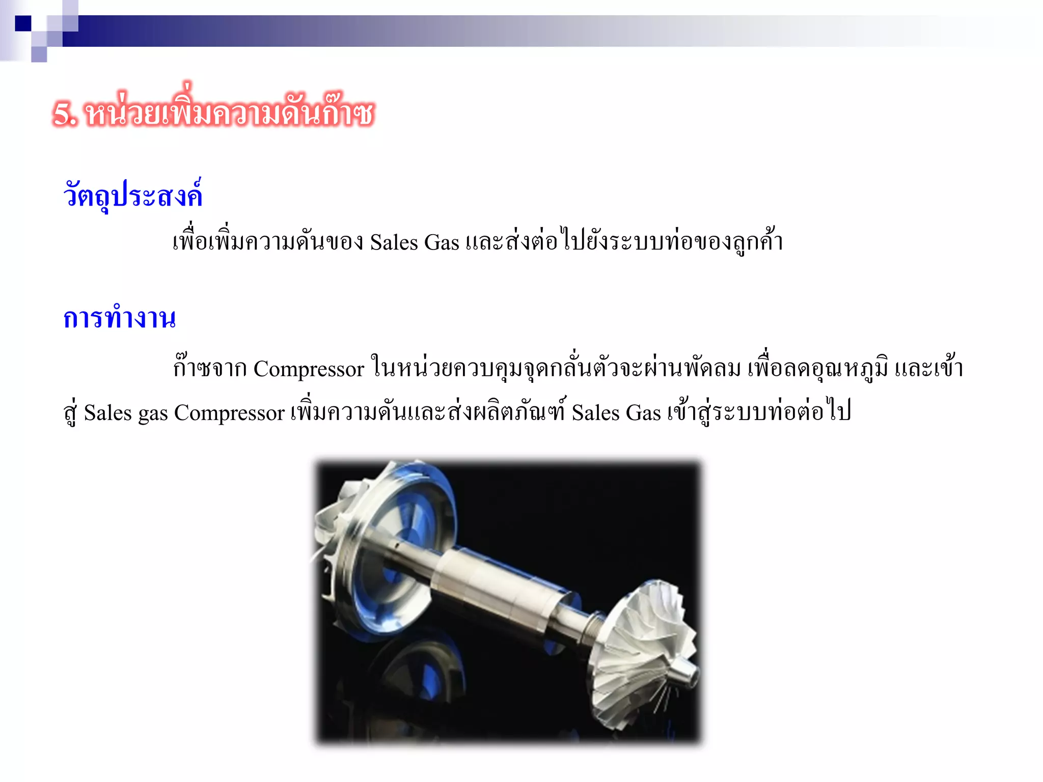 วัตถุประสงค์
เพื่อเพิ่มความดันของ Sales Gas และส่งต่อไปยังระบบท่อของลูกค้า
การทางาน
ก๊าซจาก Compressor ในหน่วยควบคุมจุดกลั่นตัวจะผ่านพัดลม เพื่อลดอุณหภูมิ และเข้า
สู่ Sales gas Compressor เพิ่มความดันและส่งผลิตภัณฑ์ Sales Gas เข้าสู่ระบบท่อต่อไป
5. หน่วยเพิ่มความดันก๊าซ
 
