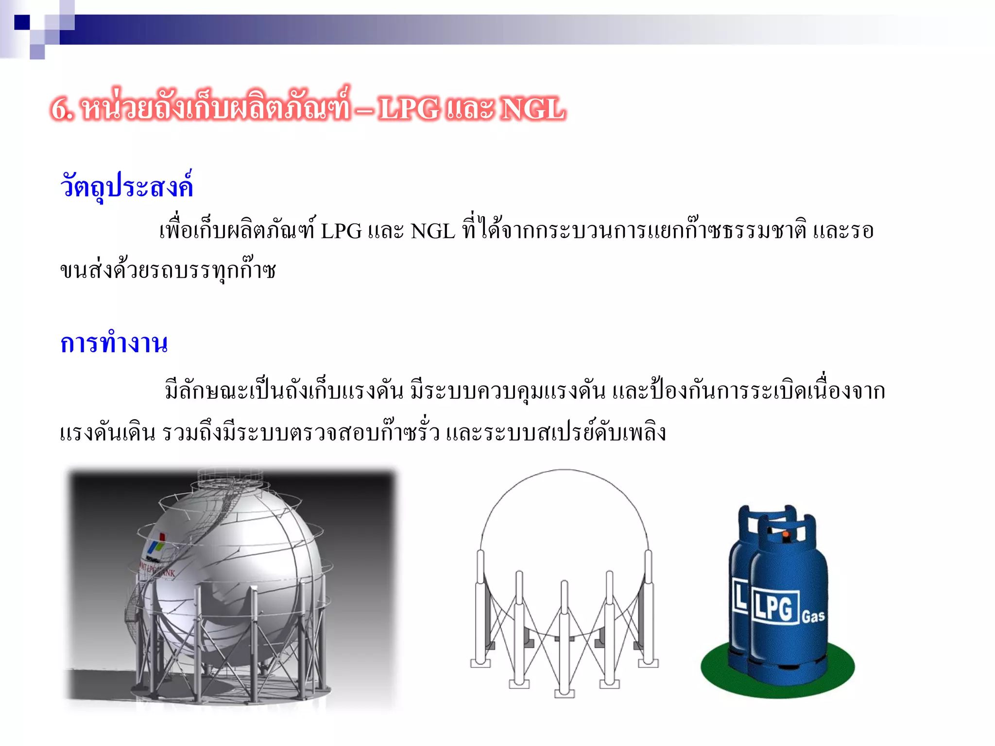 วัตถุประสงค์
เพื่อเก็บผลิตภัณฑ์ LPG และ NGL ที่ได้จากกระบวนการแยกก๊าซธรรมชาติ และรอ
ขนส่งด้วยรถบรรทุกก๊าซ
การทางาน
มีลักษณะเป็นถังเก็บแรงดัน มีระบบควบคุมแรงดัน และป้องกันการระเบิดเนื่องจาก
แรงดันเดิน รวมถึงมีระบบตรวจสอบก๊าซรั่ว และระบบสเปรย์ดับเพลิง
6. หน่วยถังเก็บผลิตภัณฑ์ – LPG และ NGL
 