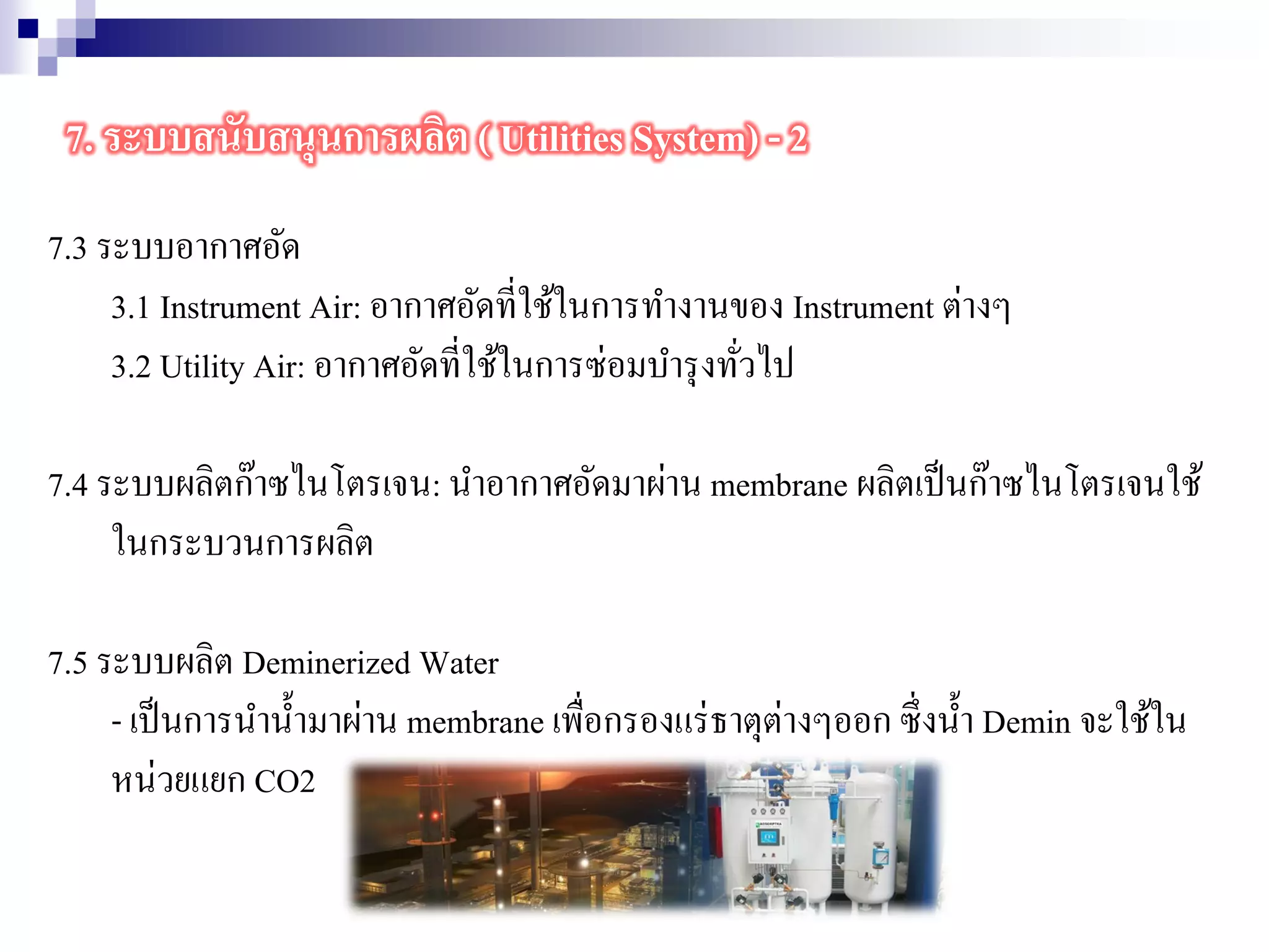7.3 ระบบอากาศอัด
3.1 Instrument Air: อากาศอัดที่ใช้ในการทางานของ Instrument ต่างๆ
3.2 Utility Air: อากาศอัดที่ใช้ในการซ่อมบารุงทั่วไป
7.4 ระบบผลิตก๊าซไนโตรเจน: นาอากาศอัดมาผ่าน membrane ผลิตเป็นก๊าซไนโตรเจนใช้
ในกระบวนการผลิต
7.5 ระบบผลิต Deminerized Water
- เป็นการนาน้ามาผ่าน membrane เพื่อกรองแร่ธาตุต่างๆออก ซึ่งน้า Demin จะใช้ใน
หน่วยแยก CO2
7. ระบบสนับสนุนการผลิต ( Utilities System) - 2
 