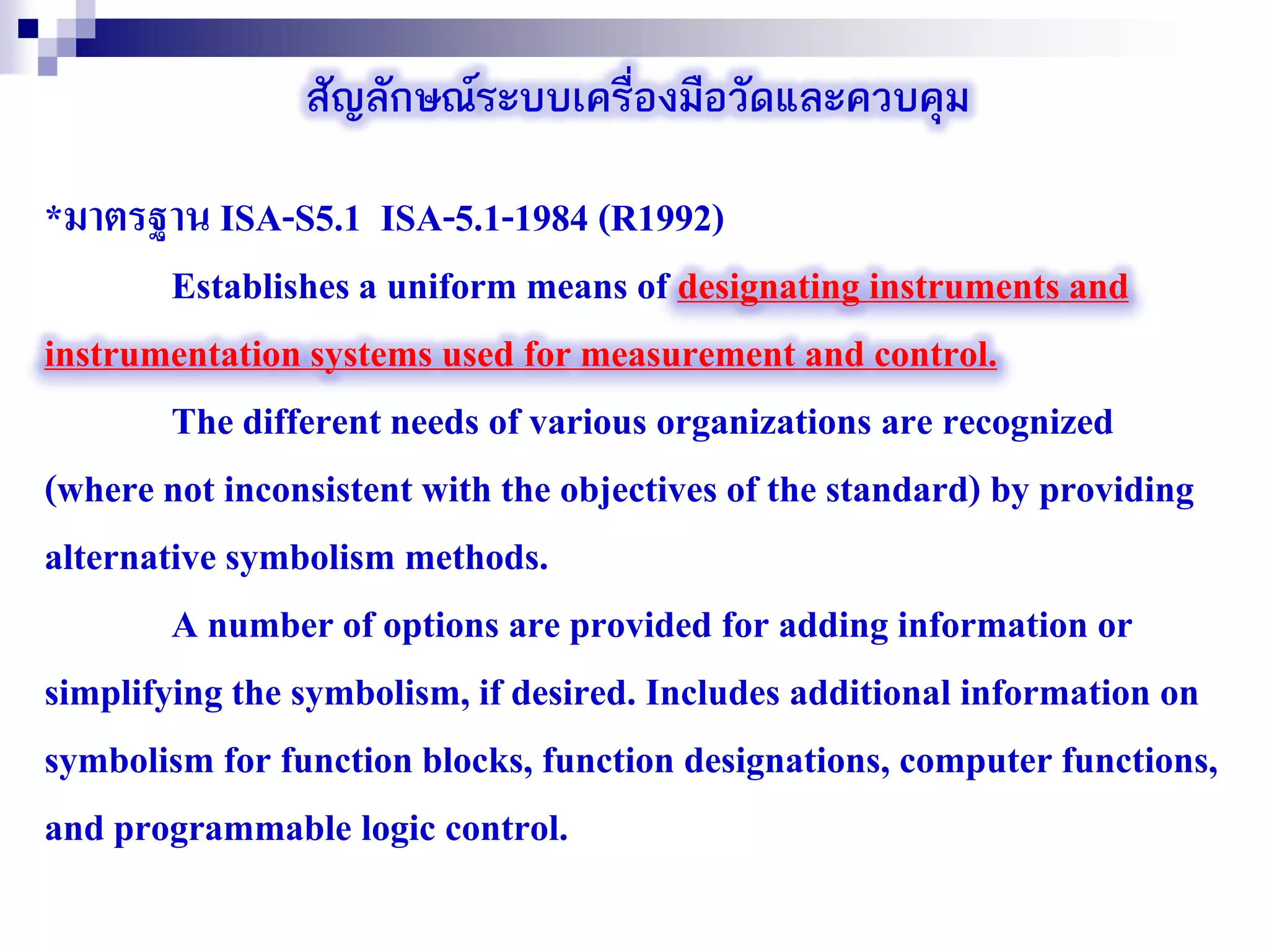 สัญลักษณ์ระบบเครื่องมือวัดและควบคุม
*มาตรฐาน ISA-S5.1 ISA-5.1-1984 (R1992)
Establishes a uniform means of designating instruments and
instrumentation systems used for measurement and control.
The different needs of various organizations are recognized
(where not inconsistent with the objectives of the standard) by providing
alternative symbolism methods.
A number of options are provided for adding information or
simplifying the symbolism, if desired. Includes additional information on
symbolism for function blocks, function designations, computer functions,
and programmable logic control.
 