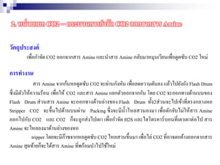 วัตถุประสงค์
เพื่อกาจัด CO2 ออกจากสาร Amine และนาสาร Amine กลับมาหมุนเวียนเพื่อดูดซับ CO2 ใหม่
การทางาน
สาร Amine จากก้นหอดูดซับ CO2 จะผ่านกังหัน เพื่อลดความดันลง แล้วไปยังถัง Flash Drum
ซึ่งมีตัวให้ความร้อน เพื่อให้ CO2 และสาร Amine แยกตัวออกจากกัน โดย CO2 จะออกทางด้านบนของ
Flash Drum ส่วนสาร Amine จะออกทางด้านล่างของ Flash Drum ทั้ง2ส่วนจะไปเข้าที่ตรงกลางหอ
Stripper CO2 จะขึ้นไปด้านบนผ่าน Packing ซึ่งจะมีน้าไหลสวนลงมา เพื่อดักจับไม่ให้สาร Amine
ออกไปกับ CO2 และ CO2 ก็จะถูกส่งไปเผา เพื่อกาจัด H2S และไฮโดรคาร์บอนที่เตาเผาต่อไป สาร
Amine จะไหลลงมาด้านล่างของหอ
tripper โดยจะมีก๊าซจากหอดูดซับ CO2 ไหลสวนขึ้นมา เพื่อไล่ CO2 ที่อาจตกค้างออกจากสาร
Amine สุดท้ายก็จะได้สาร Amine ที่พร้อมนาไปใช้ใหม่
2. หน่วยแยก CO2 -- กระบวนการกาจัด CO2 ออกจากสาร Amine
 