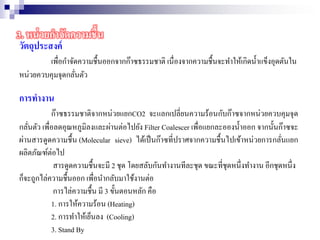 วัตถุประสงค์
เพื่อกาจัดความชื้นออกจากก๊าซธรรมชาติ เนื่องจากความชื้นจะทาให้เกิดน้าแข็งอุดตันใน
หน่วยควบคุมจุดกลั่นตัว
การทางาน
ก๊าซธรรมชาติจากหน่วยแยกCO2 จะแลกเปลี่ยนความร้อนกับก๊าซจากหน่วยควบคุมจุด
กลั่นตัว เพื่อลดอุณหภูมิลงและผ่านต่อไปยัง Filter Coalescer เพื่อแยกละอองน้าออก จากนั้นก๊าซจะ
ผ่านสารดูดความชื้น (Molecular sieve) ได้เป็นก๊าซที่ปราศจากความชื้นไปเข้าหน่วยการกลั่นแยก
ผลิตภัณฑ์ต่อไป
สารดูดความชื้นจะมี 2 ชุด โดยสลับกันทางานทีละชุด ขณะที่ชุดหนึ่งทางาน อีกชุดหนึ่ง
ก็จะถูกไล่ความชื้นออก เพื่อนากลับมาใช้งานต่อ
การไล่ความชื้น มี 3 ขั้นตอนหลัก คือ
1. การให้ความร้อน (Heating)
2. การทาให้เย็นลง (Cooling)
3. Stand By
3. หน่วยกาจัดความชื้น
 