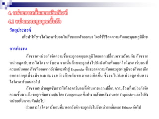 วัตถุประสงค์
เพื่อทาให้สารไฮโดรคาร์บอนในก๊าซแยกตัวออกมา โดยใช้วิธีลดความดันและอุณหภูมิก๊าซ
การทางาน
ก๊าซจากหน่วยกาจัดความชื้นจะถูกลดอุณหภูมิโดยแลกเปลี่ยนความร้อนกับ ก๊าซจาก
หน่วยดูดซับสารไฮโดรคาร์บอน จากนั้นก๊าซจะถูกส่งไปยังถังพักเพื่อแยกไฮโดรคาร์บอนที่
ควบแน่นออก ก๊าซที่ออกจากถังพักจะเข้าสู่ Expander ซึ่งจะลดความดันและอุณหภูมิของก๊าซลงอีก
ออกจากจุดนี้จะมีของผสมระหว่างก๊าซกับของเหลวเกิดขึ้น ซึ่งจะไปยังหน่วยดูดซับสาร
ไฮโดรคาร์บอนต่อไป
ก๊าซจากหน่วยดูดซับสารไฮโดรคาร์บอนที่ผ่านการแลกเปลี่ยนความร้อนที่หน่วยกาจัด
ความชื้นมาแล้ว จะถูกเพิ่มความดันโดย Compressor ซึ่งทางานด้วยพลังงานจาก Expander และไปยัง
หน่วยเพิ่มความดันต่อไป
ส่วนสารไฮโดรคาร์บอนที่มาจากถังพัก จะถูกส่งไปยังหน่วยกลั่นแยก Ethane ต่อไป
4. หน่วยการกลั่นแยกผลิตภัณฑ์
4.1 หน่วยควบคุมจุดกลั่นตัว
 