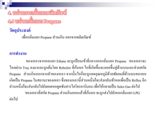 วัตถุประสงค์
เพื่อกลั่นแยก Propane ส่วนเกิน ออกจากผลิตภัณฑ์
การทางาน
ของเหลวจากหอแยก Ethane จะถูกป้ อนเข้าที่กลางหอกลั่นแยก Propane ของเหลวจะ
ไหลผ่าน Tray ลงมาและถูกต้มโดย Reboiler ที่ก้นหอ ไอที่เกิดขึ้นจะลอยขึ้นสู่ด้านบนและช่วยสกัด
Propane ส่วนเกินออกจากตัวของเหลว จากนั้นไอก็จะถูกลดอุณหภูมิด้วยพัดลมที่ด้านบนของหอ
เกิดเป็น Propane ในสถานะของเหลว ซึ่งของเหลวนี้ส่วนหนึ่งก็จะส่งกลับเข้าหอเพื่อเป็น Reflux อีก
ส่วนหนึ่งก็จะส่งกลับไปยังยอดหอดูดซับสารไฮโดรคาร์บอน เพื่อให้กลายเป็น Sales Gas ต่อไป
ของเหลวที่สกัด Propane ส่วนเกินออกแล้วที่ก้นหอ จะถูกส่งไปยังหอกลั่นแยก LPG
ต่อไป
4. หน่วยการกลั่นแยกผลิตภัณฑ์
4.4 หน่วยกลั่นแยก Propane
 