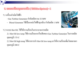 7.1 เครื่องกาเนิดไฟฟ้า
- Gas Turbine Generator กาลังผลิตรวม 32 MW
- Diesel Generator ใช้เป็นแหล่งไฟฟ้าฉุกเฉิน กาลังผลิต 1 MW
7.2 ระบบ Hot Oil: ใช้ให้ความร้อนในกระบวนการผลิต
2.1 Hot Oil low temp ใช้ความร้อนจากไอเสียของ Gas Turbine Generator ในการผลิต
อุณหภูมิ 175 C
2.2 Hot Oil high temp ได้จากการนา Hot Oil low temp มาให้ความร้อนเพิ่มโดยเตาเผา
อุณหภูมิ 200 C
7. ระบบสนับสนุนการผลิต ( Utilities System) - 1
 