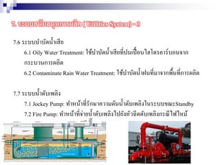 7.6 ระบบบาบัดน้าเสีย
6.1 Oily Water Treatment: ใช้บาบัดน้าเสียที่ปนเปื้อนไฮโดรคาร์บอนจาก
กระบวนการผลิต
6.2 Contaminate Rain Water Treatment: ใช้บาบัดน้าฝนที่มาจากพื้นที่การผลิต
7.7 ระบบน้าดับเพลิง
7.1 Jockey Pump: ทาหน้าที่รักษาความดันน้าดับเพลิงในระบบขณะStandby
7.2 Fire Pump: ทาหน้าที่จ่ายน้าดับเพลิงไปยังหัวฉีดดับเพลิงกรณีไฟไหม้
7. ระบบสนับสนุนการผลิต ( Utilities System) - 3
 