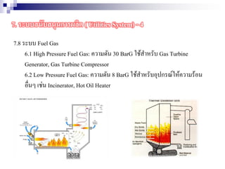 7.8 ระบบ Fuel Gas
6.1 High Pressure Fuel Gas: ความดัน 30 BarG ใช้สาหรับ Gas Turbine
Generator, Gas Turbine Compressor
6.2 Low Pressure Fuel Gas: ความดัน 8 BarG ใช้สาหรับอุปกรณ์ให้ความร้อน
อื่นๆ เช่น Incinerator, Hot Oil Heater
7. ระบบสนับสนุนการผลิต ( Utilities System) - 4
 