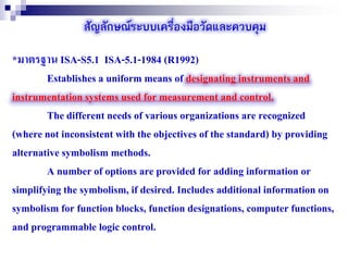 สัญลักษณ์ระบบเครื่องมือวัดและควบคุม
*มาตรฐาน ISA-S5.1 ISA-5.1-1984 (R1992)
Establishes a uniform means of designating instruments and
instrumentation systems used for measurement and control.
The different needs of various organizations are recognized
(where not inconsistent with the objectives of the standard) by providing
alternative symbolism methods.
A number of options are provided for adding information or
simplifying the symbolism, if desired. Includes additional information on
symbolism for function blocks, function designations, computer functions,
and programmable logic control.
 