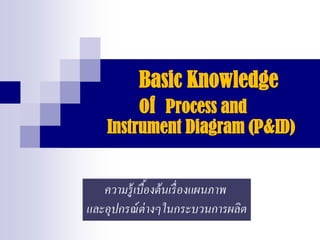 Basic Knowledge
of Process and
Instrument Diagram (P&ID)
ความรู้เบื้องต้นเรื่องแผนภาพ
และอุปกรณ์ต่างๆในกระบวนการผลิต
 