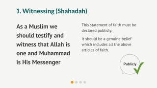 1. Witnessing (Shahadah)

                        This statement of faith must be
As a Muslim we
                        declared publicly.
should testify and      It should be a genuine belief
witness that Allah is   which includes all the above
                        articles of faith.
one and Muhammad
is His Messenger
                                                        ✓
                                                Publicly
 