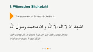 1. Witnessing (Shahadah)


▸   The statement of Shahada in Arabic is:



‫اﺷﻬﺪ ان ﻻ اﻟﻪ اﻻ اﷲ و ان ﻣﺤﻤﺪ رﺳﻮل اﷲ‬
Ash Hadu Al La ilaha illallah wa Ash Hadu Anna
Muhammadan Rasulullah
 