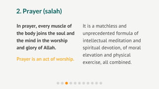 2. Prayer (salah)

In prayer, every muscle of     It is a matchless and
the body joins the soul and    unprecedented formula of
the mind in the worship        intellectual meditation and
and glory of Allah.            spiritual devotion, of moral
                               elevation and physical
Prayer is an act of worship.
                               exercise, all combined.
 