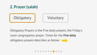 2. Prayer (salah)

  Obligatory                 Voluntary


Obligatory Prayers is the Five daily prayers, the Friday's
noon congregation prayer. Times for the Five daily
obligatory prayers describes as below:
 