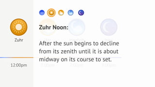 Zuhr Noon:
 Zuhr       'Asr       Maghrib       Isya'
          After the sun begins to decline
          from its zenith until it is about
          midway on its course to set.
12:00pm   5:00pm       7:00pm      9:00pm
 