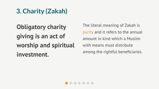 3. Charity (Zakah)

                        The literal meaning of Zakah is
Obligatory charity
                        purity and it refers to the annual
giving is an act of     amount in kind which a Muslim
worship and spiritual   with means must distribute
                        among the rightful beneﬁciaries.
investment.
 