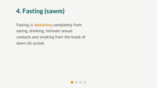 4. Fasting (sawm)

Fasting is abstaining completely from
eating, drinking, intimate sexual
contacts and smoking from the break of
dawn till sunset.
 