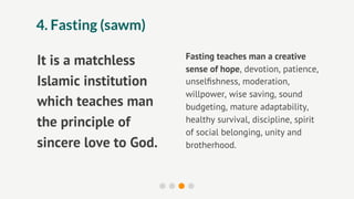 4. Fasting (sawm)

                       Fasting teaches man a creative
It is a matchless      sense of hope, devotion, patience,
Islamic institution    unselﬁshness, moderation,
                       willpower, wise saving, sound
which teaches man      budgeting, mature adaptability,
the principle of       healthy survival, discipline, spirit
                       of social belonging, unity and
sincere love to God.   brotherhood.
 