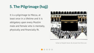 5. The Pilgrimage (hajj)

It is a pilgrimage to Mecca, at
least once in a lifetime and it is
obligatory upon every Muslim
male and female who is mentally,
physically and ﬁnancially ﬁt.




                                     Ka’bah at Masjidil Haram. By Acizane from ﬂickr.com
 