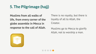 5. The Pilgrimage (hajj)

Muslims from all walks of        There is no royalty, but there is
life, from every corner of the   loyalty of all to Allah, the
globe assemble in Mecca in       Creator.
response to the call of Allah.   Muslims go to Mecca to glorify
                                 Allah, not to worship a man.
 