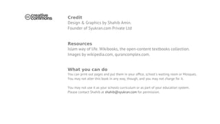 Credit
Design & Graphics by Shahib Amin.
Founder of Syukran.com Private Ltd


Resources
Islam way of life. Wikibooks, the open-content textbooks collection.
Images by wikipedia.com, qurancomplex.com.


What you can do
You can print out pages and put them in your ofﬁce, school's waiting room or Mosques.
You may not alter this book in any way, though, and you may not charge for it.

You may not use it as your schools curriculum or as part of your education system.
Please contact Shahib at shahib@syukran.com for permission.
 