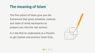The meaning of Islam

The ﬁve pillars of Islam give you the
framework that gives schedule, controls
and state of mind necessaries to
prepare you into the real actions.

It is the ﬁrst to understand as a Muslim
to get started and practice Islam fully.
 