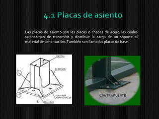 Las placas de asiento son las placas o chapas de acero, las cuales se encargan de transmitir y distribuir la carga de un soporte al material de cimentación. También son llamadas placas de base. 