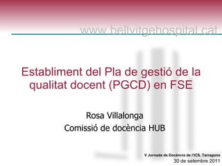 Establiment del Pla de gestió de la qualitat docent (PGCD) en FSE Rosa Villalonga Comissió de docència HUB V Jornada de  Docència  de l’ICS. Tarragona   30 de setembre 2011  