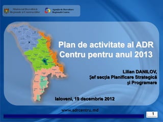 Agenția de Dezvoltare
Regională Centru




     Plan de activitate al ADR
     Centru pentru anul 2013
                                         Lilian DANILOV,
                        Șef secția Planificare Strategică
                                           și Programare


  Ialoveni, 19 decembrie 2012

         www.adrcentru.md
                                                      1
 