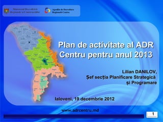Agenția de Dezvoltare
Regională Centru




     Plan de activitate al ADR
     Centru pentru anul 2013
                                         Lilian DANILOV,
                        Șef secția Planificare Strategică
                                           și Programare


  Ialoveni, 19 decembrie 2012

        www.adrcentru.md
                                                      1
 