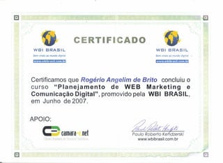 .'.




                                                               CERTIFICADO
                          WBI BRASIL                                                                               WBI BRASIL
                          Bem-vindo ao mundo digital                                                               Bem-vindo ao mundo digital

                          www.wbibrasil.com.br                                                                     www.wbibrasil.com.br

    ,~



                      Certificamos que Rogério Angelim de Brifo concluiu o
                                                                                                                                                                      l
                      curso "Planejamento       de WEB     Marketing     e                                                                                             I




                      Comunicação Digital", promovido pela WBI BRASIL,
                      em Junho de 2007.

                  APOIO:
I    J



    I -   -
                                                                        Rei                Pa ufa Raberfa Ke dzerski
              í   •               Câmara Brasileira Ije Cc rnétTio tletrôniGo                   www.wbibrasil.com.br
                                                                                                                                                                 q-
                                                                                                     ,.                                ,                 ,.""'
                                                                                                                                                                 ~
                                                                                            -    -        -
                                                                                                              ""
                                                                                                                   -   -
                                                                                                                           '''.(
                                                                                                                              -    ~       -   ~   ,.(




                  - -
                      [
                                                   _J   L   t' [                 [ J   1
 