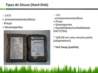 » SATA
+ armazenamento/disco
- Preço
= Desempenho
Tipos de Discos (Hard Disk)
» SAS
- armazenamento/disco
+ Preço
= Desempenho
+ Durabilidade/confiabilidade
(24/7/256)
* 128 HD em uma mesma porta
(adaptadores)
* Hot Swap (padrão)
 