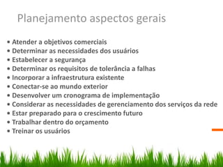 Planejamento aspectos gerais
• Atender a objetivos comerciais
• Determinar as necessidades dos usuários
• Estabelecer a segurança
• Determinar os requisitos de tolerância a falhas
• Incorporar a infraestrutura existente
• Conectar-se ao mundo exterior
• Desenvolver um cronograma de implementação
• Considerar as necessidades de gerenciamento dos serviços da rede
• Estar preparado para o crescimento futuro
• Trabalhar dentro do orçamento
• Treinar os usuários
 