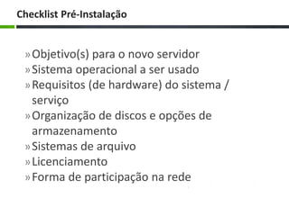 »Objetivo(s) para o novo servidor
»Sistema operacional a ser usado
»Requisitos (de hardware) do sistema /
serviço
»Organização de discos e opções de
armazenamento
»Sistemas de arquivo
»Licenciamento
»Forma de participação na rede
Checklist Pré-Instalação
 