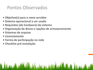Pontos Observados
• Objetivo(s) para o novo servidor
• Sistema operacional a ser usado
• Requisitos (de hardware) do sistema
• Organização de discos e opções de armazenamento
• Sistemas de arquivo
• Licenciamento
• Forma de participação na rede
• Checklist pré-instalação
 