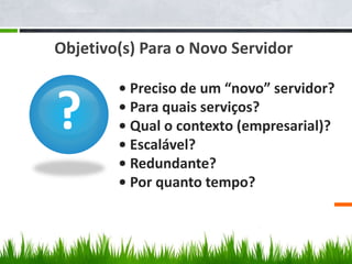?
• Preciso de um “novo” servidor?
• Para quais serviços?
• Qual o contexto (empresarial)?
• Escalável?
• Redundante?
• Por quanto tempo?
Objetivo(s) Para o Novo Servidor
 