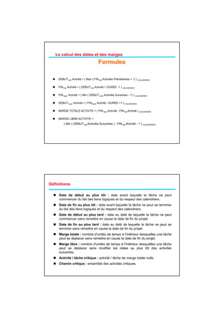 Le calcul des dates et des marges
                                      Formules

    DEBUT+tôt Activité = ( Max ( FIN+tôt Activités Précédentes + 1) ) CALENDRIER

    FIN+tôt Activité = ( DEBUT+tôt Activité + DUREE -1 ) CALENDRIER

    FIN+tard Activité = ( Min ( DEBUT+tard Activités Suivantes - 1) ) CALENDRIER

    DEBUT+tard Activité = ( FIN+tard Activité - DUREE +1 ) CALENDRIER

    MARGE TOTALE ACTIVITE = ( FIN+tard A i i é - FIN+tôt A i i é ) CALENDRIER
                                       Activité          Activité

    MARGE LIBRE ACTIVITE =
        ( Min ( DEBUT+tôt Activités Suivantes ) - FIN+tôt Activité - 1 ) CALENDRIER




Définitions

     Date de début au plus tôt : date avant laquelle la tâche ne peut
     commencer du fait des liens logiques et du respect des calendriers.
     Date de fin au plus tôt : date avant laquelle la tâche ne peut se terminer
     du fait des liens l i
     d f it d li       logiques et d respect d calendriers.
                                 t du      t des l d i
     Date de début au plus tard : date au delà de laquelle la tâche ne peut
     commencer sans remettre en cause la date de fin du projet.
     Date de fin au plus tard : date au delà de laquelle la tâche ne peut se
     terminer sans remettre en cause la date de fin du projet.
     Marge totale : nombre d'unités de temps à l'intérieur desquelles une tâche
     peut se déplacer sans remettre en cause la date de fin du projet.
     Marge libre : nombre d'unités de temps à l'intérieur desquelles une tâche
     peut se déplacer sans modifier les dates au plus tôt des activités
     suivantes.
     Activité / tâche critique : activité / tâche de marge totale nulle.
     Chemin critique : ensemble des activités critiques.
 