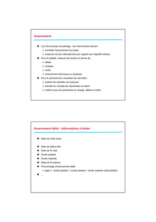 Avancement


     Lors de la phase de pilotage , les intervenants doivent :
           contrôler l'avancement du projet
           s'assurer du bon déroulement par rapport aux objectifs initiaux
     Pour le réalisé, mesurer les écarts en terme de :
           délais
           charges
           coûts
           avancement technique ou physique
     Pour le prévisionnel, actualiser les données :
           insérer les activités non prévues
           prendre en compte les demandes du client
           mettre à jour les prévisions en charge, délais et coûts




Avancement délai : informations à traiter


     Date de mise à jour


     Date de début réel
     Date de fin réel
     Durée passée
     Durée restante
     Date de fin prévue
     Pourcentage d'avancement délai
           égal à : durée passée / ( durée passée + durée restante réactualisée)
     ...
 