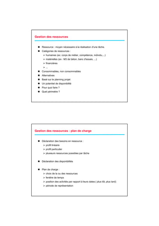 Gestion des ressources


    Ressource : moyen nécessaire à la réalisation d'une tâche.
    Catégories de ressources :
       humaines (ex: corps de métier, compétence, individu,...)
       matérielles (ex : M3 de béton, banc d'essais, ...)
       financières
       ...
    Consommables, non consommables
    Alternatives
    Basé sur le planning projet
    Un potentiel de disponibilité
    Pour quoi faire ?
    Quel périmètre ?




Gestion des ressources : plan de charge


    Déclaration des besoins en ressource :
       profil linéaire
       profil particulier
       plusieurs ressources possibles par tâche


    Déclaration des disponibilités


    Plan de charge :
       choix de la ou des ressources
       fenêtre de temps
       position des activités par rapport à leurs dates ( plus tôt, plus tard)
       période de représentation
 