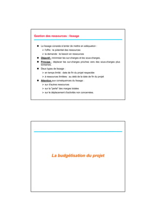 Gestion des ressources : lissage


    Le lissage consiste à tenter de mettre en adéquation :
       l'offre : le potentiel des ressources
       la demande : le besoin en ressources
    Objectif : minimiser les sur-charges et les sous-charges.
    Principe : déplacer les sur-charges proches vers des sous-charges plus
    lointaines.
    Deux types de lissage :
       en temps limité : date de fin du projet respectée
       à ressources limitées : au delà de la date de fin du projet
    Attention aux conséquences du lissage :
       sur d'autres ressources
       sur la "perte" des marges totales
       sur le déplacement d'activités non concernées.




              La budgétisation du projet
 