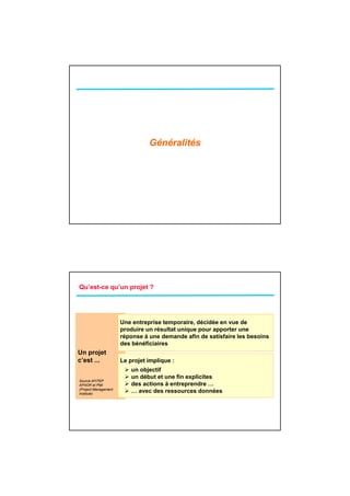 Généralités




Qu’est-ce qu’un projet ?




                      Une entreprise temporaire, décidée en vue de
                               p         p      ,
                      produire un résultat unique pour apporter une
                      réponse à une demande afin de satisfaire les besoins
                      des bénéficiaires
Un projet
c’est ...             Le projet implique :
                          un objectif
                          un début et une fin explicites
Source AFITEP
AFNOR et PMI              des actions à entreprendre …
(Project Management
Institute)
                          … avec des ressources données
 