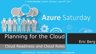 1st Azure Saturday | Munich, Germany | June 24th, 2017
AzureSaturday.de | #AzureSaturday | twitter.com/AzureSaturday
Planning for the Cloud
Cloud Readiness and Cloud Roles
Eric Berg
 