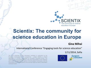 Scientix: The community for
science education in Europe
The work presented in this document/ workshop is supported by the
European Commission’s FP7 programme – project Scientix 2 (Grant
agreement N. 337250), coordinated by European Schoolnet (EUN). The
content of this document/workshop is the sole responsibility of the organizer
and it does not represent the opinion of the European Commission, and the
Commission is not responsible for any use that might be made of information
contained herein.
Gina Mihai
International Conference “Engaging tools for science education”
1/11/2014, Sofia
 