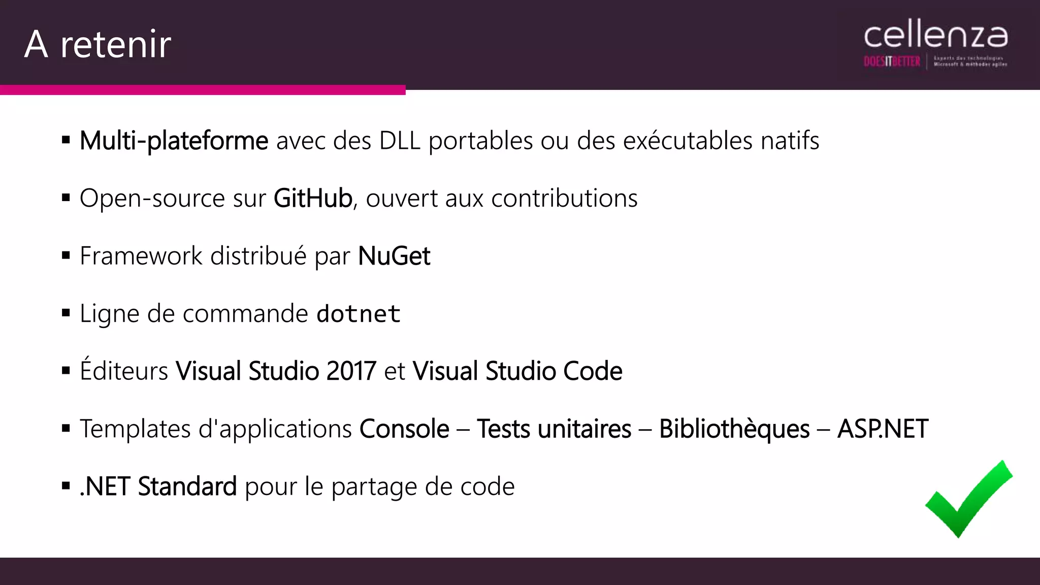 A retenir
 Multi-plateforme avec des DLL portables ou des exécutables natifs
 Open-source sur GitHub, ouvert aux contributions
 Framework distribué par NuGet
 Ligne de commande dotnet
 Éditeurs Visual Studio 2017 et Visual Studio Code
 Templates d'applications Console – Tests unitaires – Bibliothèques – ASP.NET
 .NET Standard pour le partage de code
 