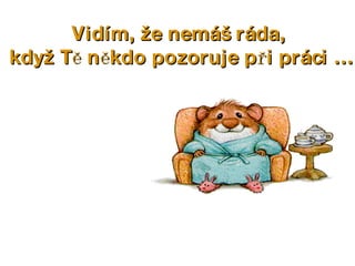Vidím, že nemáš ráda,  když Tě někdo pozoruje při práci … 