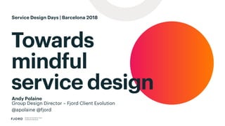 Towards
mindful
service design
Design and Innovation from
Accenture Interactive
Andy Polaine
Group Design Director – Fjord Client Evolution
@apolaine @fjord
Service Design Days | Barcelona 2018
 